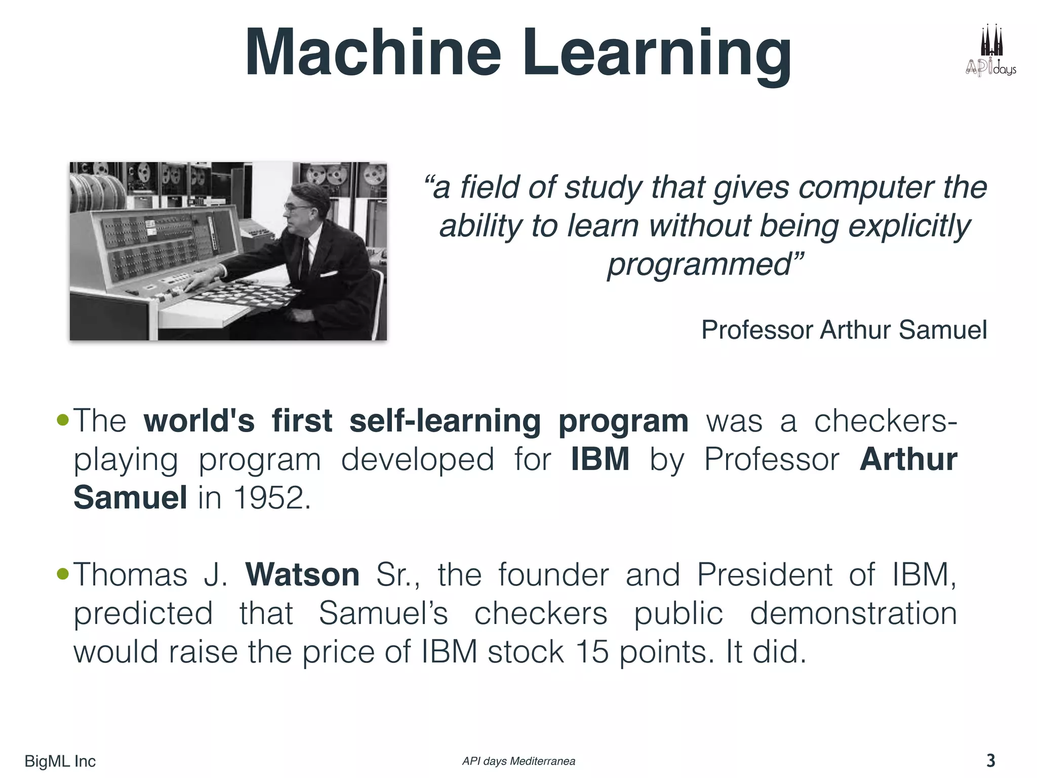 BigML Inc API days Mediterranea
Machine Learning
“a ﬁeld of study that gives computer the
ability to learn without being explicitly
programmed”
Professor Arthur Samuel
•The world's ﬁrst self-learning program was a checkers-
playing program developed for IBM by Professor Arthur
Samuel in 1952.
•Thomas J. Watson Sr., the founder and President of IBM,
predicted that Samuel’s checkers public demonstration
would raise the price of IBM stock 15 points. It did.
3
 