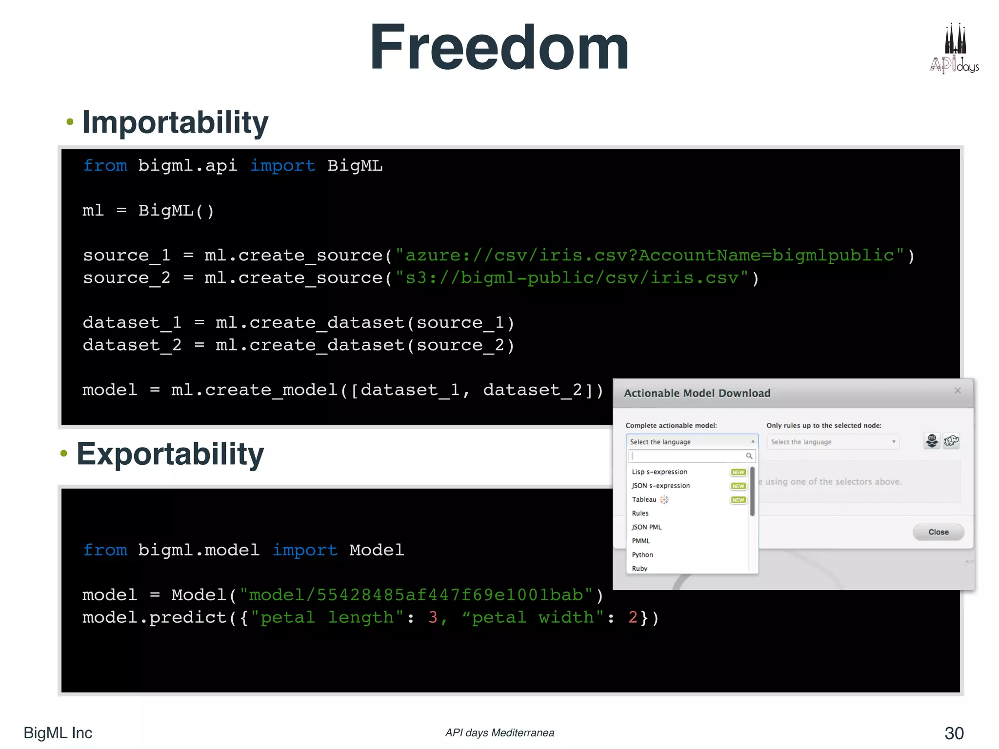 BigML Inc API days Mediterranea 30
Freedom
• Importability
from bigml.model import Model
model = Model("model/55428485af447f69e1001bab")
model.predict({"petal length": 3, “petal width": 2})
• Exportability
from bigml.api import BigML
ml = BigML()
source_1 = ml.create_source("azure://csv/iris.csv?AccountName=bigmlpublic")
source_2 = ml.create_source("s3://bigml-public/csv/iris.csv")
dataset_1 = ml.create_dataset(source_1)
dataset_2 = ml.create_dataset(source_2)
model = ml.create_model([dataset_1, dataset_2])
 