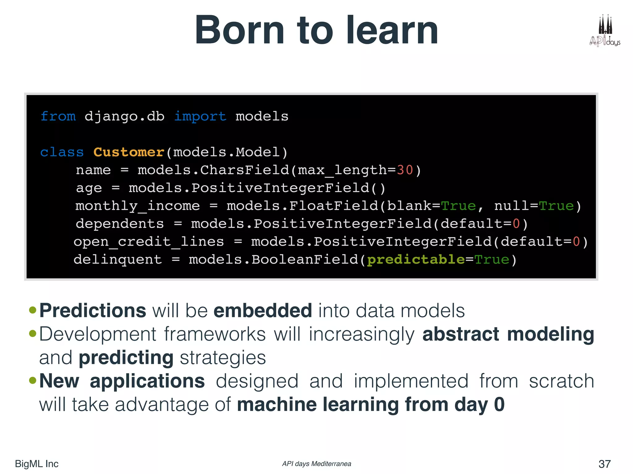BigML Inc API days Mediterranea 37
Born to learn
from django.db import models
class Customer(models.Model)
name = models.CharsField(max_length=30)
age = models.PositiveIntegerField()
monthly_income = models.FloatField(blank=True, null=True)
dependents = models.PositiveIntegerField(default=0)
open_credit_lines = models.PositiveIntegerField(default=0)
delinquent = models.BooleanField(predictable=True)
•Predictions will be embedded into data models
•Development frameworks will increasingly abstract modeling
and predicting strategies
•New applications designed and implemented from scratch
will take advantage of machine learning from day 0
 