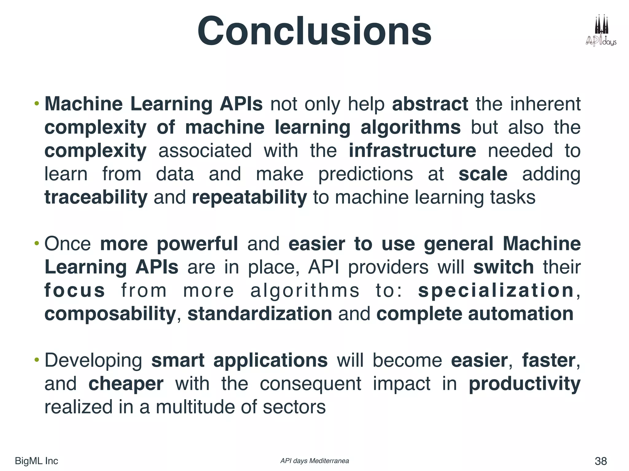 BigML Inc API days Mediterranea 38
Conclusions
• Machine Learning APIs not only help abstract the inherent
complexity of machine learning algorithms but also the
complexity associated with the infrastructure needed to
learn from data and make predictions at scale adding
traceability and repeatability to machine learning tasks
• Once more powerful and easier to use general Machine
Learning APIs are in place, API providers will switch their
focus from more algorithms to: specialization,
composability, standardization and complete automation
• Developing smart applications will become easier, faster,
and cheaper with the consequent impact in productivity
realized in a multitude of sectors
 