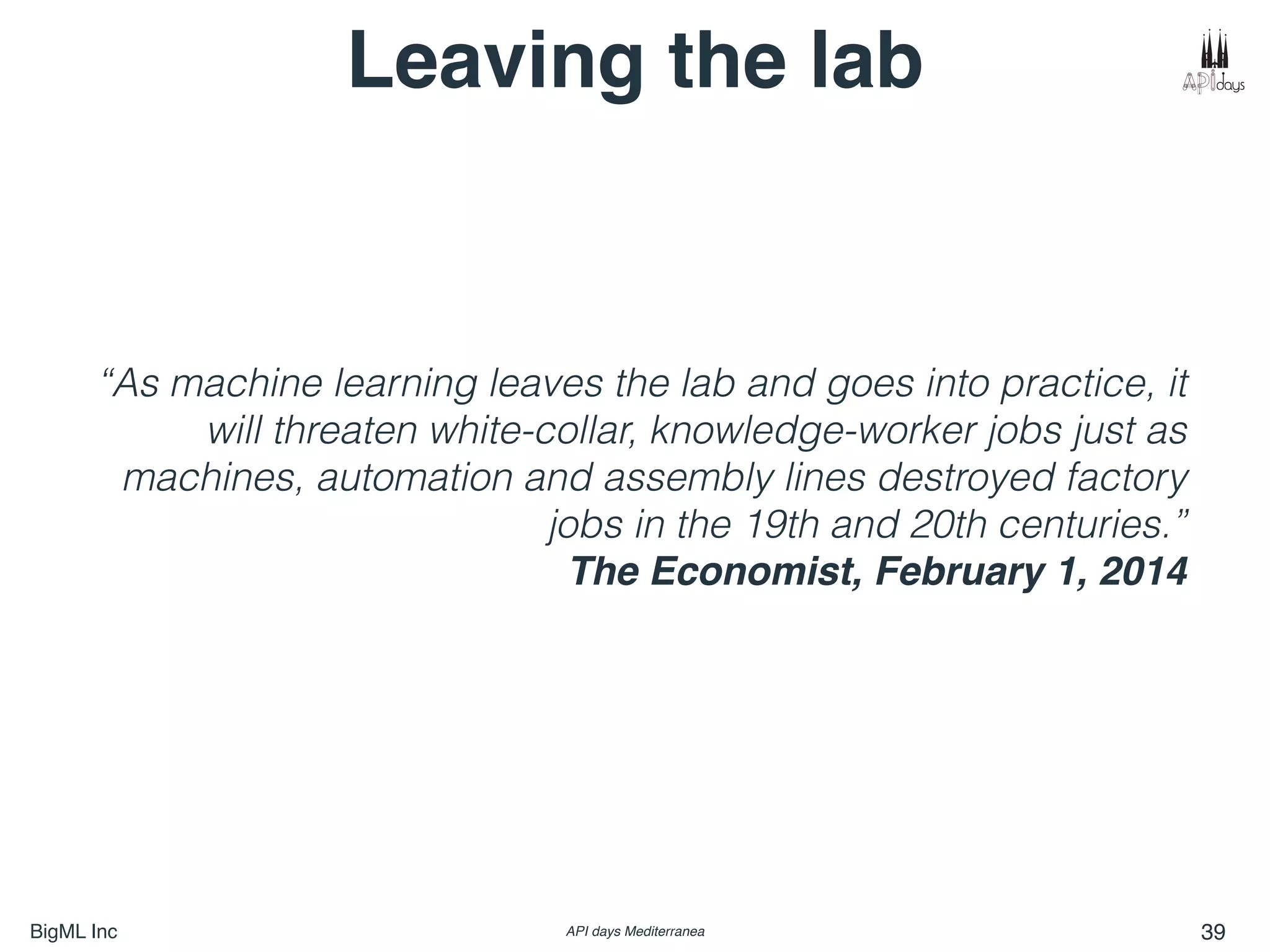 BigML Inc API days Mediterranea 39
“As machine learning leaves the lab and goes into practice, it
will threaten white-collar, knowledge-worker jobs just as
machines, automation and assembly lines destroyed factory
jobs in the 19th and 20th centuries.”
The Economist, February 1, 2014
Leaving the lab
 