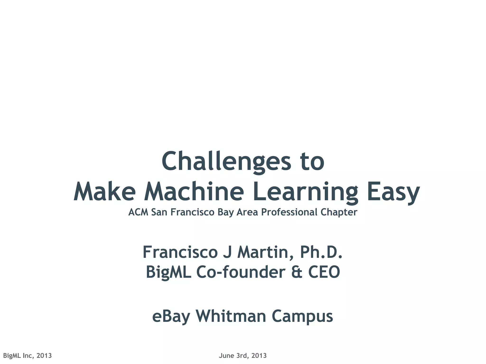 June 3rd, 2013BigML Inc, 2013
Challenges to
Make Machine Learning Easy
ACM San Francisco Bay Area Professional Chapter
Francisco J Martin, Ph.D.
BigML Co-founder & CEO
eBay Whitman Campus
 