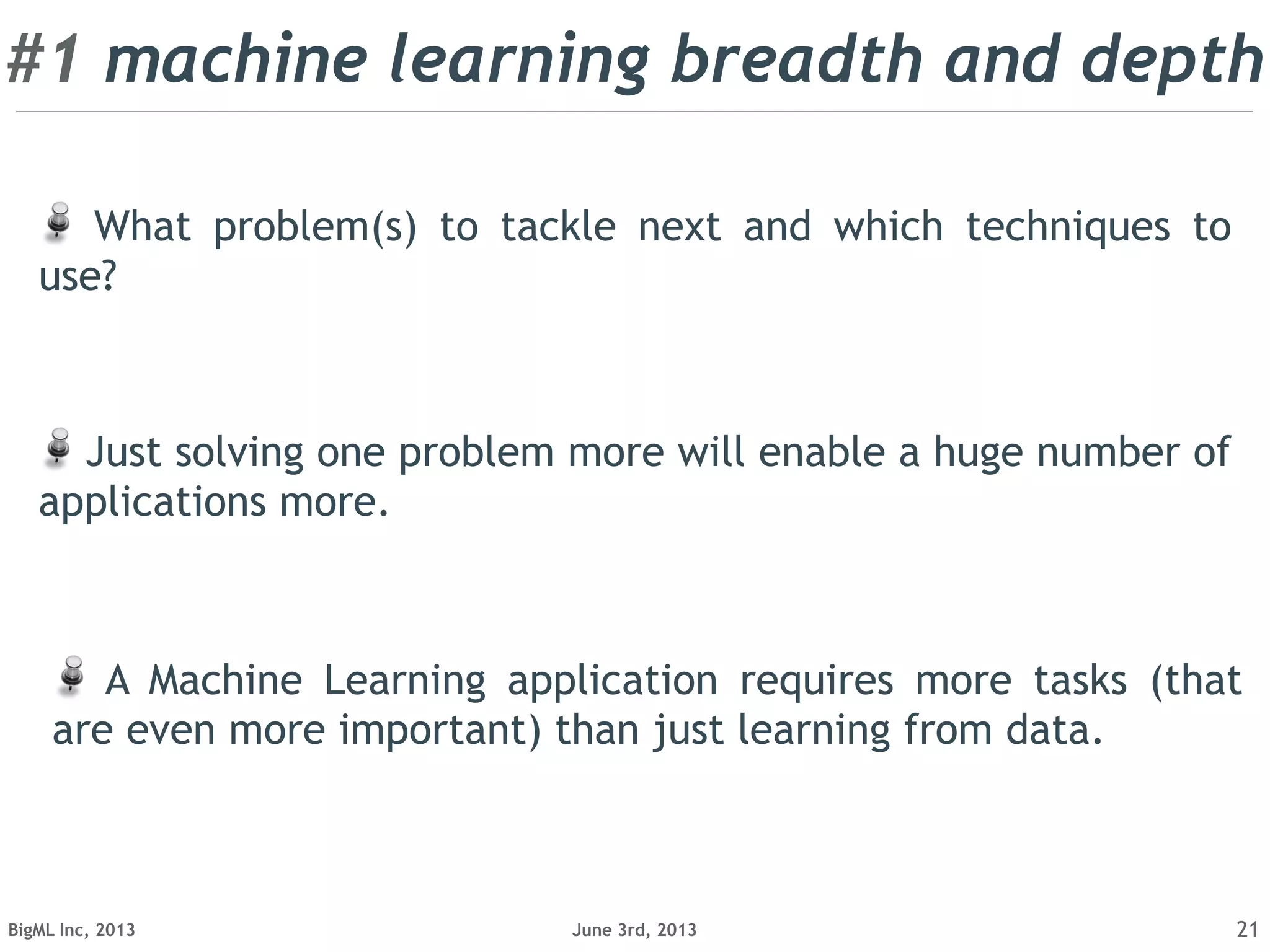 June 3rd, 2013BigML Inc, 2013 21
A Machine Learning application requires more tasks (that
are even more important) than just learning from data.
Just solving one problem more will enable a huge number of
applications more.
What problem(s) to tackle next and which techniques to
use?
#1 machine learning breadth and depth
 