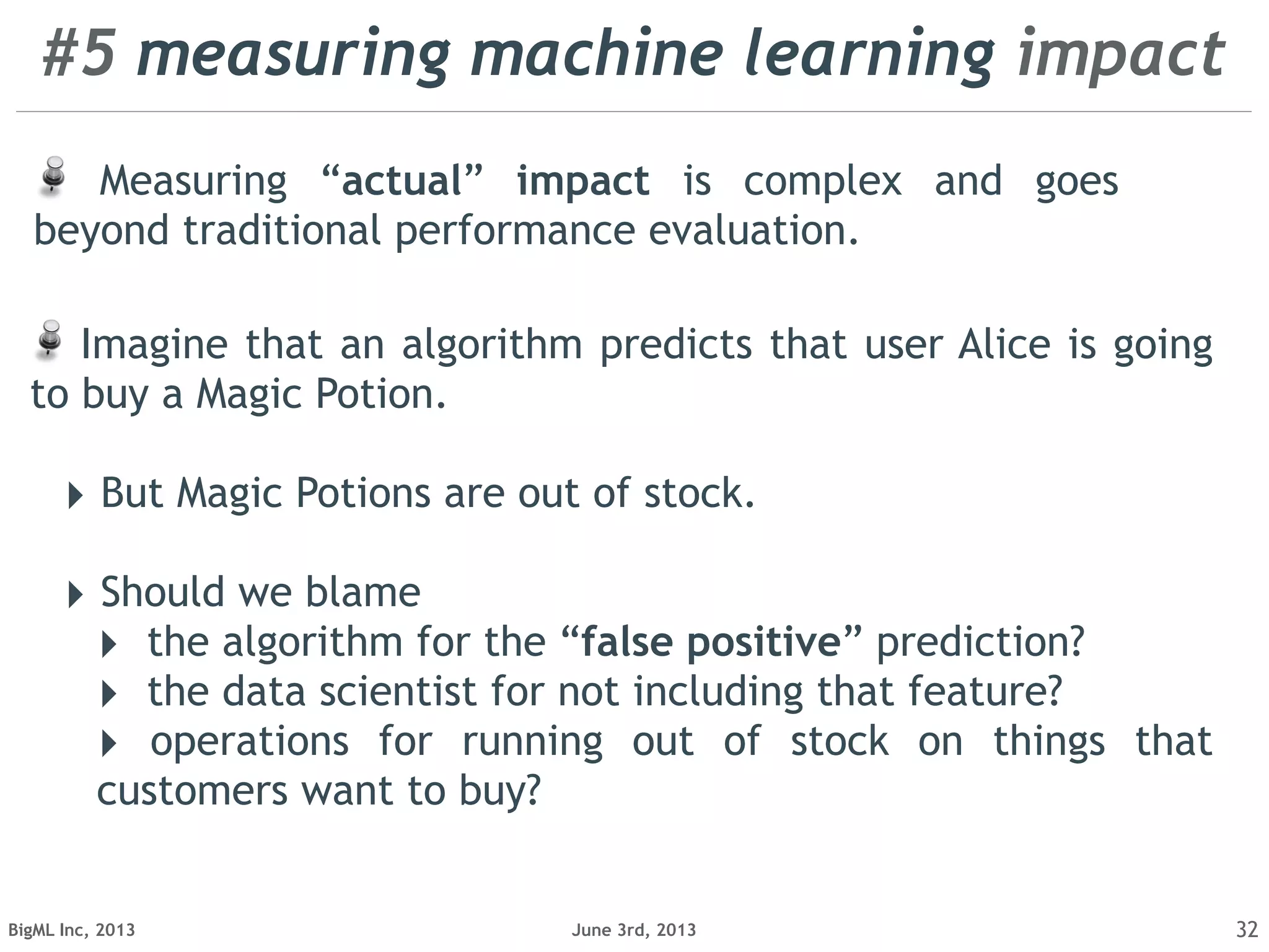 June 3rd, 2013BigML Inc, 2013 32
Measuring “actual” impact is complex and goes
beyond traditional performance evaluation.
Imagine that an algorithm predicts that user Alice is going
to buy a Magic Potion.
‣ But Magic Potions are out of stock.
‣ Should we blame
‣ the algorithm for the “false positive” prediction?
‣ the data scientist for not including that feature?
‣ operations for running out of stock on things that
customers want to buy?
#5 measuring machine learning impact
 