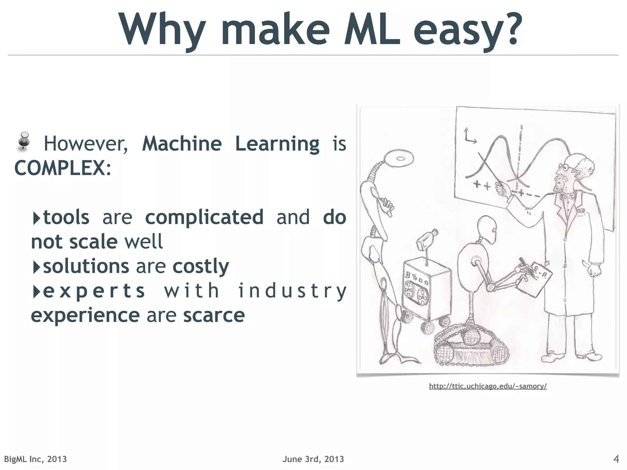 June 3rd, 2013BigML Inc, 2013
However, Machine Learning is
COMPLEX:
‣tools are complicated and do
not scale well
‣solutions are costly
‣e x p e r t s w i t h i n d u s t r y
experience are scarce
4
Why make ML easy?
http://ttic.uchicago.edu/~samory/
 