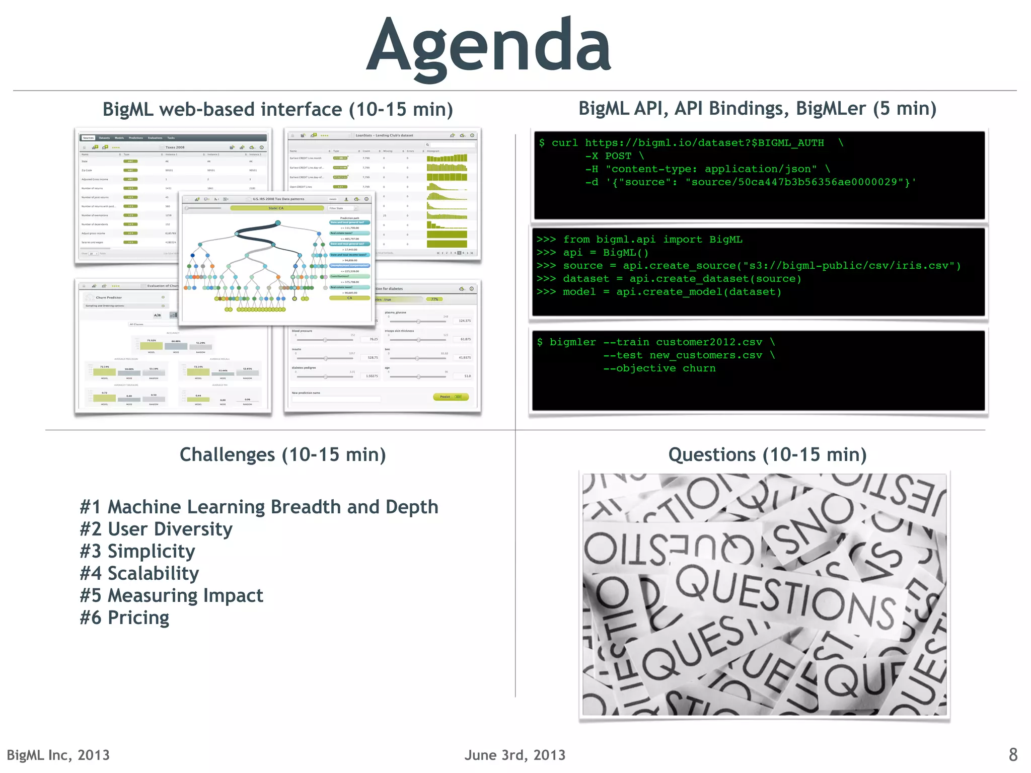 June 3rd, 2013BigML Inc, 2013 8
Agenda
BigML web-based interface (10-15 min)
Questions (10-15 min)
$ bigmler --train customer2012.csv 
--test new_customers.csv 
--objective churn
>>> from bigml.api import BigML
>>> api = BigML()
>>> source = api.create_source("s3://bigml-public/csv/iris.csv")
>>> dataset = api.create_dataset(source)
>>> model = api.create_model(dataset)
$ curl https://bigml.io/dataset?$BIGML_AUTH 
-X POST 
-H "content-type: application/json" 
-d '{"source": "source/50ca447b3b56356ae0000029"}'
BigML API, API Bindings, BigMLer (5 min)
Challenges (10-15 min)
#1 Machine Learning Breadth and Depth
#2 User Diversity
#3 Simplicity
#4 Scalability
#5 Measuring Impact
#6 Pricing
 