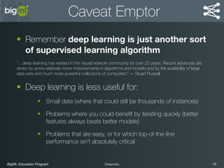 BigML Education Program 13Deepnets
Caveat Emptor
• Remember deep learning is just another sort
of supervised learning algorithm
“…deep learning has existed in the neural network community for over 20 years. Recent advances are
driven by some relatively minor improvements in algorithms and models and by the availability of large
data sets and much more powerful collections of computers.” — Stuart Russell
• Deep learning is less useful for:
• Small data (where that could still be thousands of instances)
• Problems where you could beneﬁt by iterating quickly (better
features always beats better models)
• Problems that are easy, or for which top-of-the-line
performance isn’t absolutely critical
 