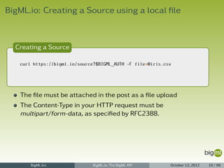 BigML.io: Creating a Source using a local ﬁle



  Creating a Source

   curl https://bigml.io/source?$BIGML_AUTH -F file=@iris.csv




   The ﬁle must be attached in the post as a ﬁle upload
   The Content-Type in your HTTP request must be
   multipart/form-data, as speciﬁed by RFC2388.




       BigML Inc               BigML.io: The BigML API      October 12, 2012   10 / 66
 