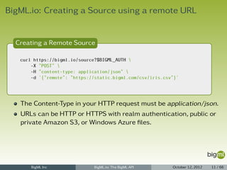 BigML.io: Creating a Source using a remote URL


  Creating a Remote Source

   curl https://bigml.io/source?$BIGML_AUTH 
       -X "POST" 
       -H "content-type: application/json" 
       -d '{"remote": "https://static.bigml.com/csv/iris.csv"}'




   The Content-Type in your HTTP request must be application/json.
   URLs can be HTTP or HTTPS with realm authentication, public or
   private Amazon S3, or Windows Azure ﬁles.




       BigML Inc               BigML.io: The BigML API      October 12, 2012   11 / 66
 