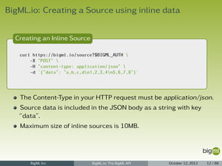 BigML.io: Creating a Source using inline data


  Creating an Inline Source

   curl https://bigml.io/source?$BIGML_AUTH 
       -X "POST" 
       -H "content-type: application/json" 
       -d '{"data": "a,b,c,dn1,2,3,4n5,6,7,8"}'




   The Content-Type in your HTTP request must be application/json.
   Source data is included in the JSON body as a string with key
   “data”.
   Maximum size of inline sources is 10MB.




       BigML Inc               BigML.io: The BigML API   October 12, 2012   12 / 66
 