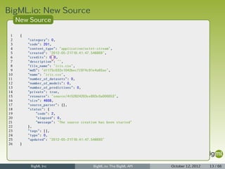 BigML.io: New Source
     New Source

 1    {
 2        "category": 0,
 3        "code": 201,
 4        "content_type": "application/octet-stream",
 5        "created": "2012-05-21T18:41:47.546669",
 6        "credits": 0.0,
 7        "description": "",
 8        "file_name": "iris.csv",
 9        "md5": "d1175c032e1042bec7f974c91e4a65ae",
10        "name": "iris.csv",
11        "number_of_datasets": 0,
12        "number_of_models": 0,
13        "number_of_predictions": 0,
14        "private": true,
15        "resource": "source/4f52824203ce893c0a000053",
16        "size": 4608,
17        "source_parser": {},
18        "status": {
19            "code": 2,
20            "elapsed": 0,
21            "message": "The source creation has been started"
22        },
23        "tags": [],
24        "type": 0,
25        "updated": "2012-05-21T18:41:47.546693"
26    }




           BigML Inc                       BigML.io: The BigML API   October 12, 2012   13 / 66
 