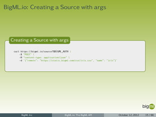 BigML.io: Creating a Source with args




  Creating a Source with args

   curl https://bigml.io/source?$BIGML_AUTH 
       -X "POST" 
       -H "content-type: application/json" 
       -d '{"remote": "https://static.bigml.com/csv/iris.csv", "name": "iris"}'




        BigML Inc                       BigML.io: The BigML API                   October 12, 2012   15 / 66
 