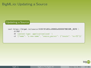 BigML.io: Updating a Source



  Updating a Source

   curl https://bigml.io/source/4f64191d03ce89860a000000?$BIGML_AUTH 
        -X PUT 
        -H 'content-type: application/json' 
        -d '{"name": "a new name", "source_parser": {"locale": "es-ES"}}'




       BigML Inc               BigML.io: The BigML API      October 12, 2012   17 / 66
 