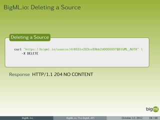 BigML.io: Deleting a Source



  Deleting a Source

   curl "https://bigml.io/source/4f603fe203ce89bb2d000000?$BIGML_AUTH" 
       -X DELETE




 Response HTTP/1.1 204 NO CONTENT




       BigML Inc               BigML.io: The BigML API      October 12, 2012   18 / 66
 