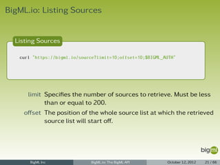 BigML.io: Listing Sources


  Listing Sources

   curl "https://bigml.io/source?limit=10;offset=10;$BIGML_AUTH"




      limit Speciﬁes the number of sources to retrieve. Must be less
            than or equal to 200.
    oﬀset The position of the whole source list at which the retrieved
          source list will start oﬀ.




       BigML Inc               BigML.io: The BigML API      October 12, 2012   21 / 66
 