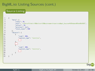 BigML.io: Listing Sources (cont.)
     Source Listing

 1    {
 2        "meta": {
 3            "limit": 10,
 4            "next": "/source?limit=10&offset=20&username=francisco&api_key=aa4420adaed03ea68c850",
 5            "offset": 10,
 6            "previous": null,
 7            "total_count": 540
 8        },
 9        "objects": [
10            {
11                "code": 200,
12                "content_type": "text/csv",
13                ...
14            },
15            ...
16            {
17                "code": 200,
18                "content_type": "text/csv",
19                ...
20            }
21        ]
22    }




           BigML Inc                       BigML.io: The BigML API                 October 12, 2012    22 / 66
 