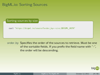 BigML.io: Sorting Sources



  Sorting sources by size

   curl "https://bigml.io/source?order_by=-size;$BIGML_AUTH"




  order by Speciﬁes the order of the sources to retrieve. Must be one
           of the sortable ﬁelds. If you preﬁx the ﬁeld name with “-”,
           the order will be descending.




       BigML Inc               BigML.io: The BigML API         October 12, 2012   24 / 66
 