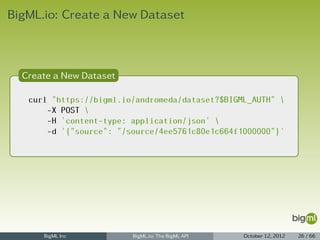 BigML.io: Create a New Dataset



  Create a New Dataset

   curl "https://bigml.io/andromeda/dataset?$BIGML_AUTH" 
       -X POST 
       -H 'content-type: application/json' 
       -d '{"source": "/source/4ee5761c80e1c664f1000000"}'




      BigML Inc          BigML.io: The BigML API   October 12, 2012   26 / 66
 