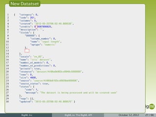 New Datatset

 1    {   "category": 0,
 2        "code": 201,
 3        "columns": 5,
 4        "created": "2012-05-25T06:02:40.889538",
 5        "credits": 0.0087890625,
 6        "description": "",
 7        "fields": {
 8            "000000": {
 9                "column_number": 0,
10                "name": "sepal length",
11                "optype": "numeric"
12            },
13            ...
14        },
15        "locale": "en_US",
16        "name": "iris' dataset",
17        "number_of_models": 0,
18        "number_of_predictions": 0,
19        "private": true,
20        "resource": "dataset/4f66a0b903ce8940c5000000",
21        "rows": 0,
22        "size": 4608,
23        "source": "source/4f665b8103ce8920bb000006",
24        "source_status": true,
25        "status": {
26            "code": 1,
27            "message": "The dataset is being processed and will be created soon"
28        },
29        "tags": [],
30        "updated": "2012-05-25T06:02:40.889570" }




           BigML Inc                       BigML.io: The BigML API                   October 12, 2012   27 / 66
 