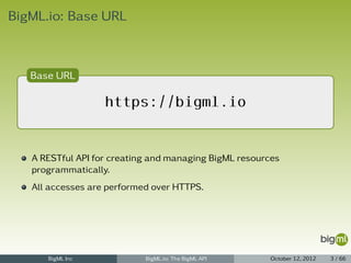 BigML.io: Base URL



   Base URL

                   https://bigml.io


   A RESTful API for creating and managing BigML resources
   programmatically.
   All accesses are performed over HTTPS.




      BigML Inc             BigML.io: The BigML API     October 12, 2012   3 / 66
 