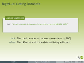 BigML.io: Listing Datasets



  Listing Datasets

   curl "https://bigml.io/dataset?limit=10;offset=10;$BIGML_AUTH"




      limit The total number of datasets to retrieve (≤ 200).
     oﬀset The oﬀset at which the dataset listing will start.




       BigML Inc               BigML.io: The BigML API      October 12, 2012   34 / 66
 