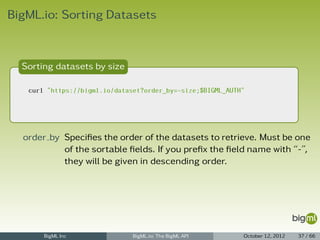 BigML.io: Sorting Datasets



  Sorting datasets by size

   curl "https://bigml.io/dataset?order_by=-size;$BIGML_AUTH"




  order by Speciﬁes the order of the datasets to retrieve. Must be one
           of the sortable ﬁelds. If you preﬁx the ﬁeld name with “-”,
           they will be given in descending order.




       BigML Inc               BigML.io: The BigML API      October 12, 2012   37 / 66
 
