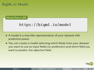 BigML.io: Model


  Model Base URL

              https://bigml.io/model

   A model is a tree-like representation of your dataset with
   predictive power.
   You can create a model selecting which ﬁelds from your dataset
   you want to use as input ﬁelds (or predictors) and which ﬁeld you
   want to predict, the objective ﬁeld.




      BigML Inc            BigML.io: The BigML API    October 12, 2012   38 / 66
 