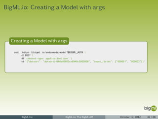 BigML.io: Creating a Model with args




  Creating a Model with args

   curl    https://bigml.io/andromeda/model?$BIGML_AUTH 
          -X POST 
          -H 'content-type: application/json' 
          -d '{"dataset": "dataset/4f66a80803ce8940c5000006", "input_fields": ["000001", "000003"]}'




          BigML Inc                       BigML.io: The BigML API                 October 12, 2012     42 / 66
 