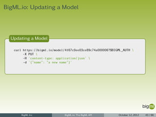 BigML.io: Updating a Model



  Updating a Model

   curl https://bigml.io/model/4f67c0ee03ce89c74a000006?$BIGML_AUTH 
        -X PUT 
        -H 'content-type: application/json' 
        -d '{"name": "a new name"}'




       BigML Inc               BigML.io: The BigML API      October 12, 2012   43 / 66
 