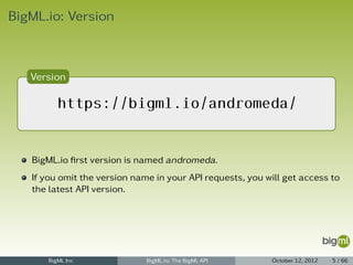 BigML.io: Version



   Version

         https://bigml.io/andromeda/


   BigML.io ﬁrst version is named andromeda.
   If you omit the version name in your API requests, you will get access to
   the latest API version.




      BigML Inc               BigML.io: The BigML API      October 12, 2012   5 / 66
 