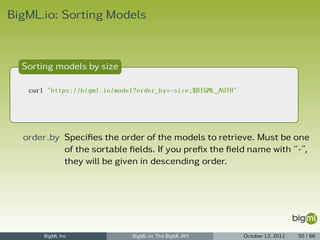 BigML.io: Sorting Models



  Sorting models by size

   curl "https://bigml.io/model?order_by=-size;$BIGML_AUTH"




  order by Speciﬁes the order of the models to retrieve. Must be one
           of the sortable ﬁelds. If you preﬁx the ﬁeld name with “-”,
           they will be given in descending order.




       BigML Inc               BigML.io: The BigML API        October 12, 2012   50 / 66
 