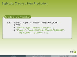 BigML.io: Create a New Prediction



  Create a New Prediction

   curl    https://bigml.io/prediction?$BIGML_AUTH 
          -X POST 
          -H 'content-type: application/json' 
          -d '{"model": "model/4f67c0ee03ce89c74a000006",
               "input_data": {"000001": 3}}'




      BigML Inc             BigML.io: The BigML API   October 12, 2012   52 / 66
 