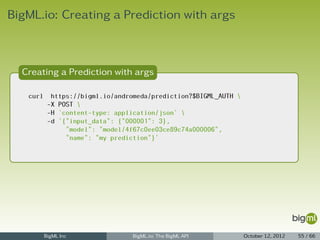 BigML.io: Creating a Prediction with args



  Creating a Prediction with args

   curl     https://bigml.io/andromeda/prediction?$BIGML_AUTH 
           -X POST 
           -H 'content-type: application/json' 
           -d '{"input_data": {"000001": 3},
                "model": "model/4f67c0ee03ce89c74a000006",
                "name": "my prediction"}'




          BigML Inc               BigML.io: The BigML API         October 12, 2012   55 / 66
 