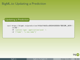 BigML.io: Updating a Prediction



  Updating a Prediction

   curl https://bigml.io/prediction/4f6a014b03ce89584500000f?$BIGML_AUTH 
        -X PUT 
        -H 'content-type: application/json' 
        -d '{"name": "a new name"}'




       BigML Inc               BigML.io: The BigML API      October 12, 2012   56 / 66
 