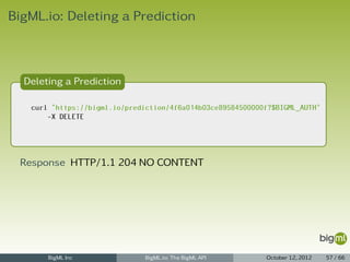 BigML.io: Deleting a Prediction



  Deleting a Prediction

   curl "https://bigml.io/prediction/4f6a014b03ce89584500000f?$BIGML_AUTH"
       -X DELETE




 Response HTTP/1.1 204 NO CONTENT




       BigML Inc               BigML.io: The BigML API      October 12, 2012   57 / 66
 
