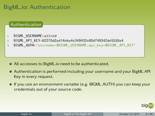 BigML.io: Authentication

     Authentication

 1    BIGML_USERNAME=alfred
 2    BIGML_API_KEY=62270d2ad14eba4e349432e80d749342de5550a4
 3    BIGML_AUTH="username=$BIGML_USERNAME;api_key=$BIGML_API_KEY"



      All accesses to BigML.io need to be authenticated.
      Authentication is performed including your username and your BigML API
      Key in every request.
      If you use an environment variable (e.g. BIGML AUTH) you can keep your
      credentials out of your source code.




         BigML Inc              BigML.io: The BigML API     October 12, 2012   6 / 66
 