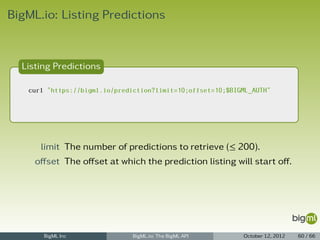 BigML.io: Listing Predictions


  Listing Predictions

   curl "https://bigml.io/prediction?limit=10;offset=10;$BIGML_AUTH"




      limit The number of predictions to retrieve (≤ 200).
     oﬀset The oﬀset at which the prediction listing will start oﬀ.




       BigML Inc               BigML.io: The BigML API      October 12, 2012   60 / 66
 