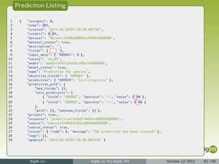 Prediction Listing

 1    {   "category": 0,
 2        "code": 201,
 3        "created": "2012-05-25T07:20:35.687797",
 4        "credits": 0.01,
 5        "dataset": "dataset/4f66a80803ce8940c5000006",
 6        "dataset_status": true,
 7        "description": "",
 8        "fields": { ... },
 9        "input_data": { "000001": 3 },
10        "locale": "en_US",
11        "model": "model/4f67c0ee03ce89c74a000006",
12        "model_status": true,
13        "name": "Prediction for species",
14        "objective_fields": [ "000004" ],
15        "prediction": { "000004": "Iris-virginica" },
16        "prediction_path": {
17            "bad_fields": [],
18            "next_predicates": [
19                { "field": "000002", "operator": ">", "value": 2.45 },
20                { "field": "000002", "operator": "<=", "value": 2.45 }
21            ],
22            "path": [], "unknown_fields": [] },
23        "private": true,
24        "resource": "prediction/4f6a014b03ce89584500000f",
25        "source": "source/4f665b8103ce8920bb000006",
26        "source_status": true,
27        "status": { "code": 5, "message": "The prediction has been created" },
28        "tags": [],
29        "updated": "2012-05-25T07:20:35.687819" }




           BigML Inc                       BigML.io: The BigML API                 October 12, 2012   61 / 66
 