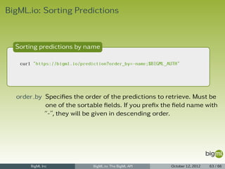 BigML.io: Sorting Predictions



  Sorting predictions by name

   curl "https://bigml.io/prediction?order_by=-name;$BIGML_AUTH"




  order by Speciﬁes the order of the predictions to retrieve. Must be
           one of the sortable ﬁelds. If you preﬁx the ﬁeld name with
           “-”, they will be given in descending order.




       BigML Inc               BigML.io: The BigML API      October 12, 2012   63 / 66
 