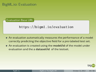 BigML.io: Evaluation



  Evaluation Base URL

             https://bigml.io/evaluation

   An evaluation automatically measures the performance of a model
   correctly predicting the objective ﬁeld for a pre-labeled test set.
   An evaluation is created using the model/id of the model under
   evaluation and the a dataset/id of the testset.




      BigML Inc            BigML.io: The BigML API    October 12, 2012   64 / 66
 