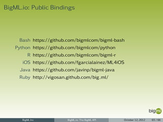 BigML.io: Public Bindings




     Bash https://github.com/bigmlcom/bigml-bash
   Python https://github.com/bigmlcom/python
         R https://github.com/bigmlcom/bigml-r
      iOS https://github.com/fgarcialainez/ML4iOS
     Java https://github.com/javinp/bigml-java
     Ruby http://vigosan.github.com/big ml/




      BigML Inc          BigML.io: The BigML API   October 12, 2012   65 / 66
 