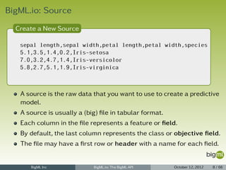 BigML.io: Source
  Create a New Source

   sepal length,sepal width,petal length,petal width,species
   5.1,3.5,1.4,0.2,Iris-setosa
   7.0,3.2,4.7,1.4,Iris-versicolor
   5.8,2.7,5.1,1.9,Iris-virginica



   A source is the raw data that you want to use to create a predictive
   model.
   A source is usually a (big) ﬁle in tabular format.
   Each column in the ﬁle represents a feature or ﬁeld.
   By default, the last column represents the class or objective ﬁeld.
   The ﬁle may have a ﬁrst row or header with a name for each ﬁeld.


      BigML Inc             BigML.io: The BigML API     October 12, 2012   8 / 66
 