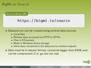 BigML.io: Source

  Source Base URL

             https://bigml.io/source

   Datasources can be created using several data sources:
       Local ﬁles
       Remote data accessed via HTTP or HTTPs
       Files in S3 buckets
       Blobs in Windows Azure storage
       Inline data contained in the datasource creation request
   Data must be in tabular format, cannot be bigger than 64GB, and
   can be compressed (.Z or .gz, but not .zip)



      BigML Inc             BigML.io: The BigML API      October 12, 2012   9 / 66
 