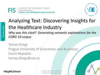 #BigMLSchool Twitter: @kliegr
Web: kliegr.eu
Citation patterns in COVID-19
related biomedical literature
Analyzing Text: Discovering Insights for
the Healthcare Industry
Why was this cited? Generating semantic explanations for the
CORD-19 corpus
Tomas Kliegr
Prague University of Economics and Businesss
Czech Republic
tomas.kliegr@vse.cz
 