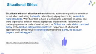 Jan W
. Veldsink MSc
Situational Ethics
Situational ethics or situation ethics takes into account the particular context of
an act when evaluating it ethically, rather than judging it according to absolute
moral standards. With the intent to have a fair basis for judgments or action, one
looks to personal ideals of what is appropriate to guide them, rather than an
unchanging universal code of conduct, such as Biblical law under divine command
theory or the Kantian categorical imperative.[1] Proponents of situational
approaches to ethics include existentialist philosophers Sartre, de Beauvoir,
Jaspers, and Heidegger.[2
]

https://en.wikipedia.org/wiki/Situational_ethics
 