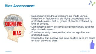 Jan W Veldsink / Grio
CONFIDENTIAL
Bias Assessment
•Demographic blindness: decisions are made using a
limited set of features that are highly uncorrelated with
protected classes, that is, groups of people protected by
laws or policies.

•Demographic parity: outcomes are proportionally equal for
all protected classes.

•Equal opportunity: true-positive rates are equal for each
protected class.

•Equal odds: true-positive and false-positive rates are equal
for each protected class.
 