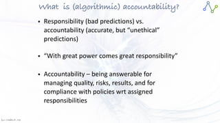 Jan W
. Veldsink MSc
What
	
is (algorithmic) accountability?
• Responsibility (bad predictions) vs.
accountability (accurate, but “unethical”
predictions)


• “With great power comes great responsibility”


• Accountability – being answerable for
managing quality, risks, results, and for
compliance with policies wrt assigned
responsibilities
 