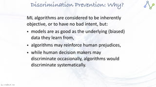 Jan W
. Veldsink MSc
Discrimination Prevention: Why?
ML algorithms are considered to be inherently
objective, or to have no bad intent, but:


• models are as good as the underlying (biased)
data they learn from,


• algorithms may reinforce human prejudices,


• while human decision makers may
discriminate occasionally, algorithms would
discriminate systematically.
 