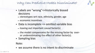 Jan W
. Veldsink MSc
Why Can Predictive Models Discriminate?
• Labels are “wrong”<=historically biased
decisions


– stereotypes wrt race, ethnicity, gender, age


– economic incentives


• Data is incomplete => omitted variable bias


– leaving out important causal factor(s)


– the model compensates for the missing factor by over-
or underestimating the effect of other factor(s).


• Sampling bias


Note:


• we assume there is no intent to discriminate
 