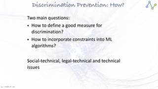Jan W
. Veldsink MSc
Discrimination Prevention: How?
Two main questions:


• How to define a good measure for
discrimination?


• How to incorporate constraints into ML
algorithms?


Social-technical, legal-technical and technical
issues
 